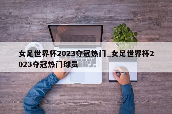 女足世界杯2023夺冠热门_女足世界杯2023夺冠热门球员