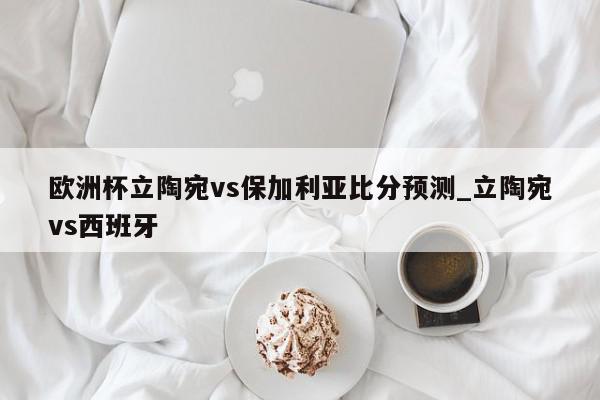 欧洲杯立陶宛vs保加利亚比分预测_立陶宛vs西班牙