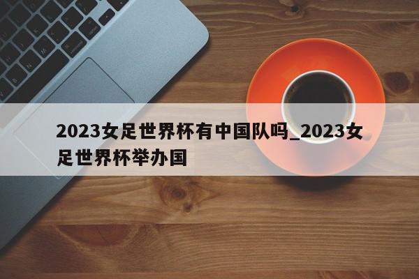 2023女足世界杯有中国队吗_2023女足世界杯举办国