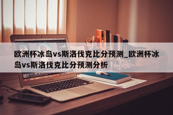 欧洲杯冰岛vs斯洛伐克比分预测_欧洲杯冰岛vs斯洛伐克比分预测分析