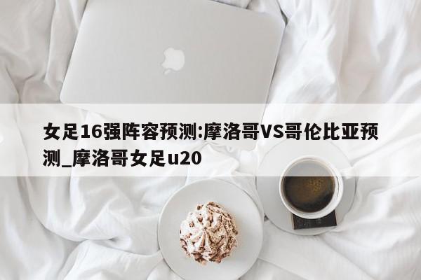 女足16强阵容预测:摩洛哥VS哥伦比亚预测_摩洛哥女足u20