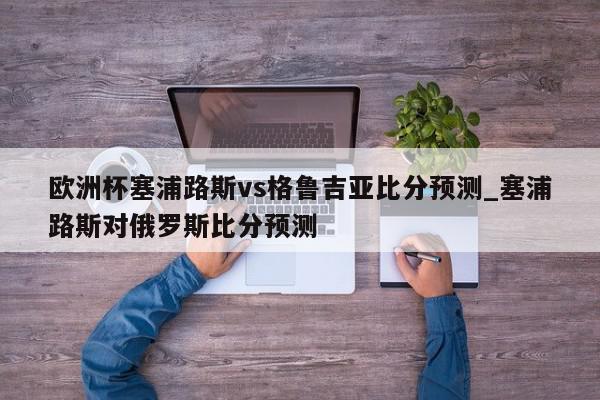 欧洲杯塞浦路斯vs格鲁吉亚比分预测_塞浦路斯对俄罗斯比分预测