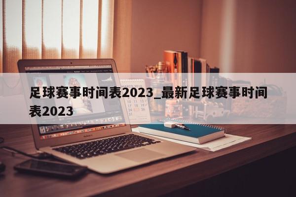 足球赛事时间表2023_最新足球赛事时间表2023