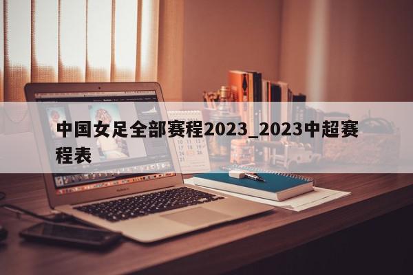 中国女足全部赛程2023_2023中超赛程表