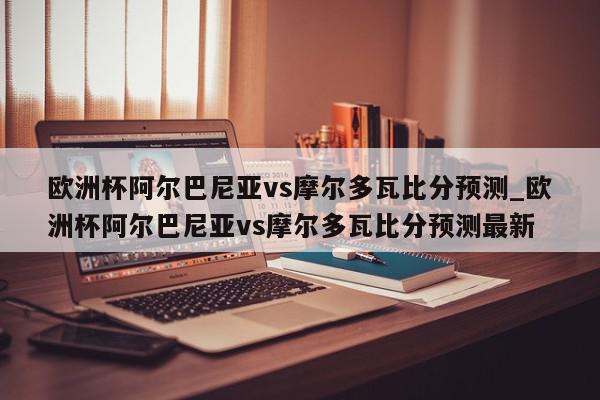 欧洲杯阿尔巴尼亚vs摩尔多瓦比分预测_欧洲杯阿尔巴尼亚vs摩尔多瓦比分预测最新