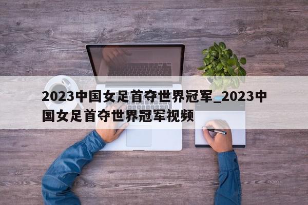 2023中国女足首夺世界冠军_2023中国女足首夺世界冠军视频