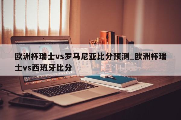 欧洲杯瑞士vs罗马尼亚比分预测_欧洲杯瑞士vs西班牙比分