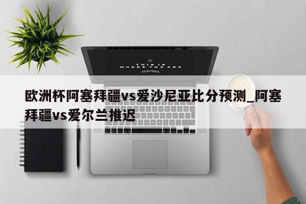 欧洲杯阿塞拜疆vs爱沙尼亚比分预测_阿塞拜疆vs爱尔兰推迟