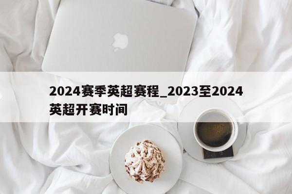 2024赛季英超赛程_2023至2024英超开赛时间