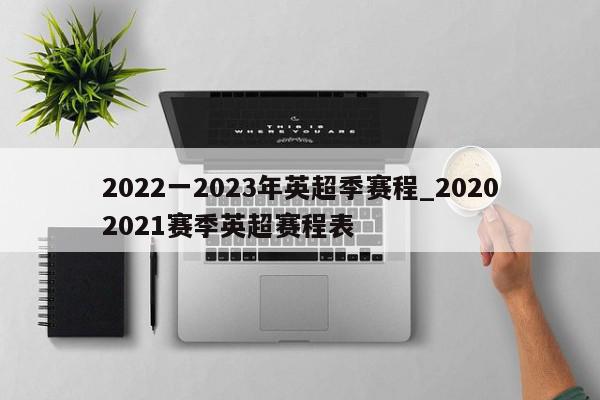 2022一2023年英超季赛程_20202021赛季英超赛程表