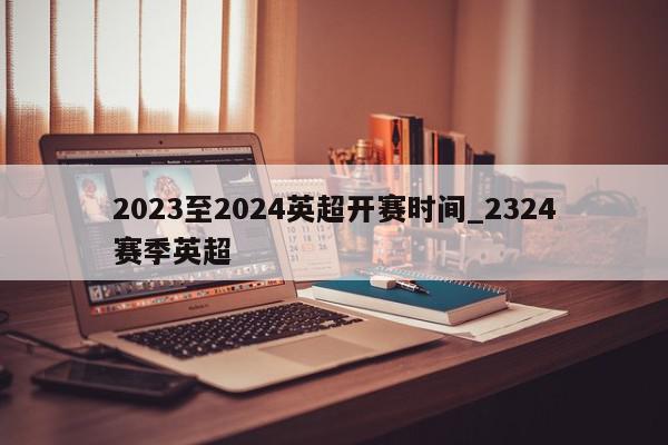 2023至2024英超开赛时间_2324赛季英超