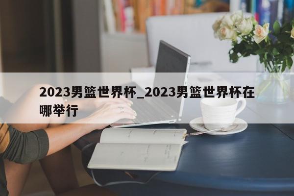 2023男篮世界杯_2023男篮世界杯在哪举行