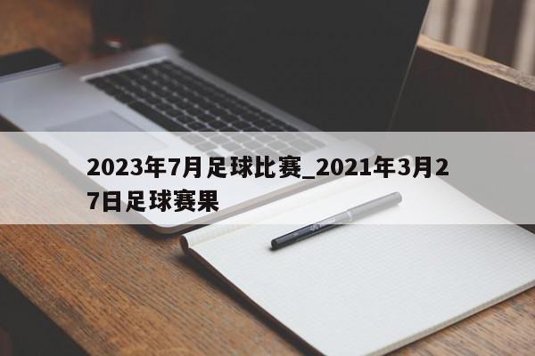 2023年7月足球比赛_2021年3月27日足球赛果