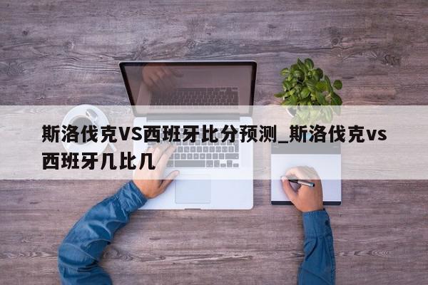 斯洛伐克VS西班牙比分预测_斯洛伐克vs西班牙几比几