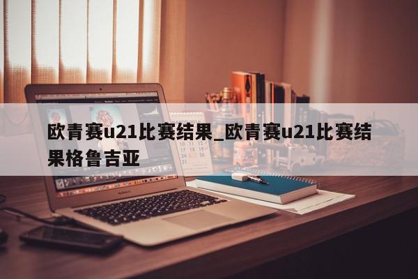 欧青赛u21比赛结果_欧青赛u21比赛结果格鲁吉亚