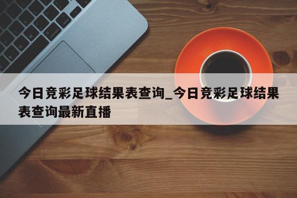 今日竞彩足球结果表查询_今日竞彩足球结果表查询最新直播