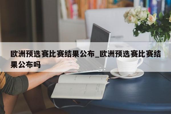 欧洲预选赛比赛结果公布_欧洲预选赛比赛结果公布吗