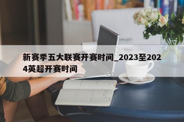 新赛季五大联赛开赛时间_2023至2024英超开赛时间