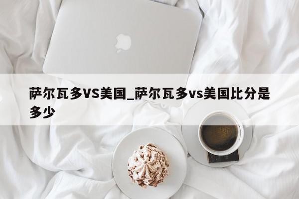 萨尔瓦多VS美国_萨尔瓦多vs美国比分是多少