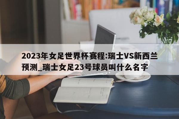 2023年女足世界杯赛程:瑞士VS新西兰预测_瑞士女足23号球员叫什么名字