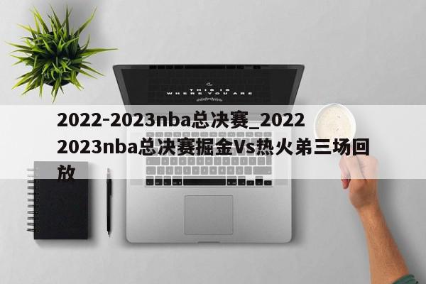 2022-2023nba总决赛_20222023nba总决赛掘金Vs热火弟三场回放