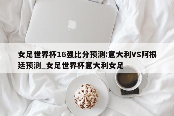 女足世界杯16强比分预测:意大利VS阿根廷预测_女足世界杯意大利女足