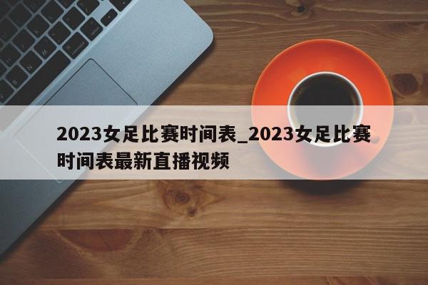 2023女足比赛时间表_2023女足比赛时间表最新直播视频