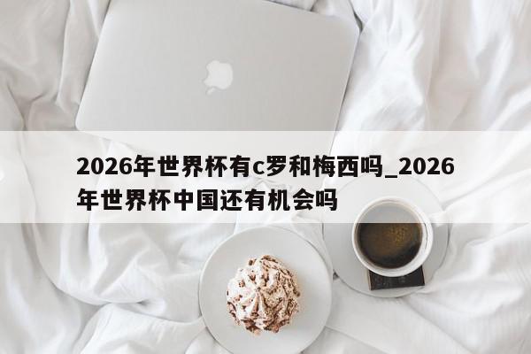 2026年世界杯有c罗和梅西吗_2026年世界杯中国还有机会吗