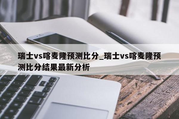 瑞士vs喀麦隆预测比分_瑞士vs喀麦隆预测比分结果最新分析