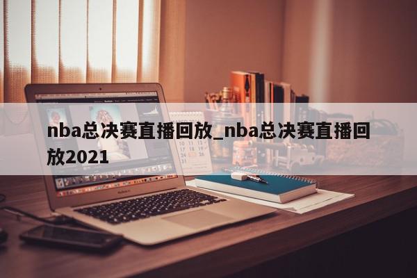 nba总决赛直播回放_nba总决赛直播回放2021