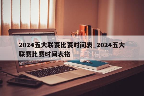 2024五大联赛比赛时间表_2024五大联赛比赛时间表格