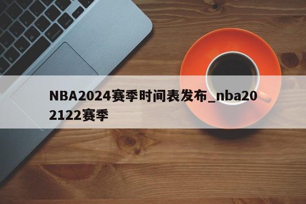 NBA2024赛季时间表发布_nba202122赛季