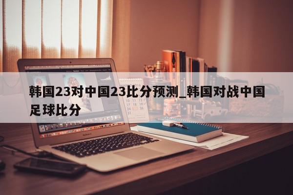 韩国23对中国23比分预测_韩国对战中国足球比分