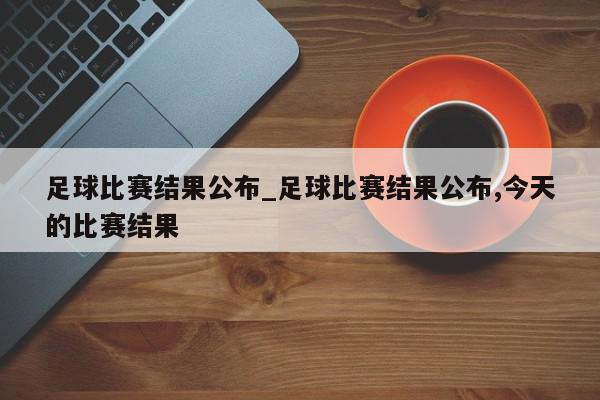 足球比赛结果公布_足球比赛结果公布,今天的比赛结果