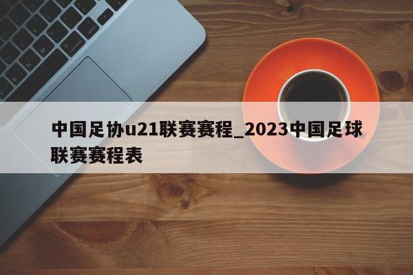 中国足协u21联赛赛程_2023中国足球联赛赛程表