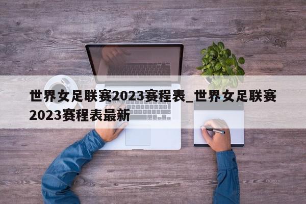 世界女足联赛2023赛程表_世界女足联赛2023赛程表最新