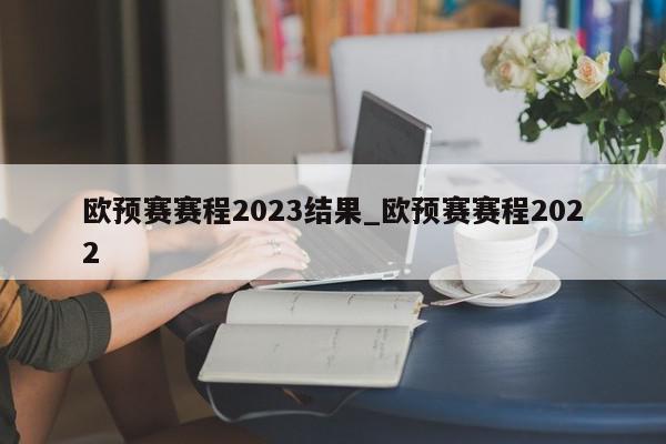 欧预赛赛程2023结果_欧预赛赛程2022