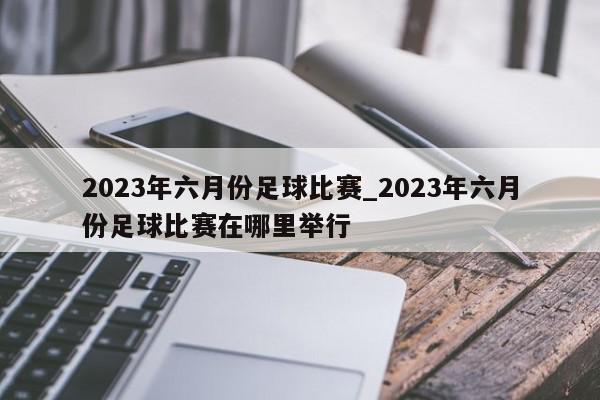 2023年六月份足球比赛_2023年六月份足球比赛在哪里举行