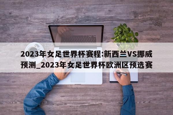 2023年女足世界杯赛程:新西兰VS挪威预测_2023年女足世界杯欧洲区预选赛