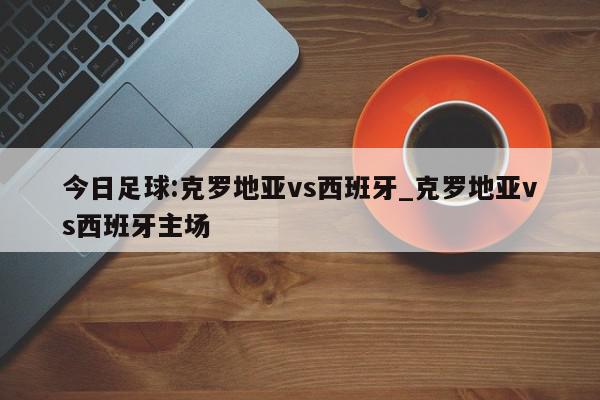 今日足球:克罗地亚vs西班牙_克罗地亚vs西班牙主场