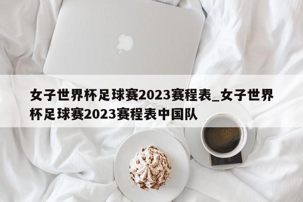 女子世界杯足球赛2023赛程表_女子世界杯足球赛2023赛程表中国队