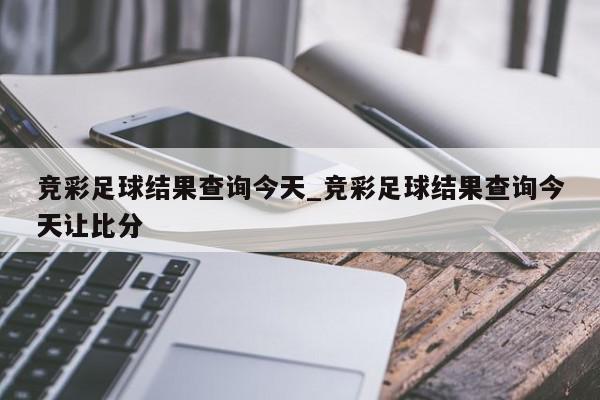 竞彩足球结果查询今天_竞彩足球结果查询今天让比分