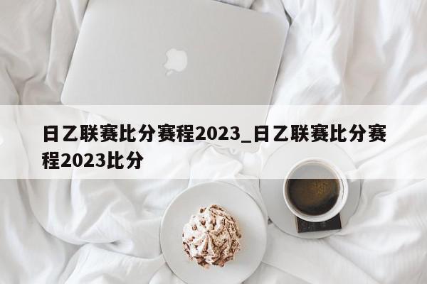 日乙联赛比分赛程2023_日乙联赛比分赛程2023比分