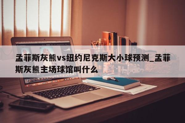 孟菲斯灰熊vs纽约尼克斯大小球预测_孟菲斯灰熊主场球馆叫什么