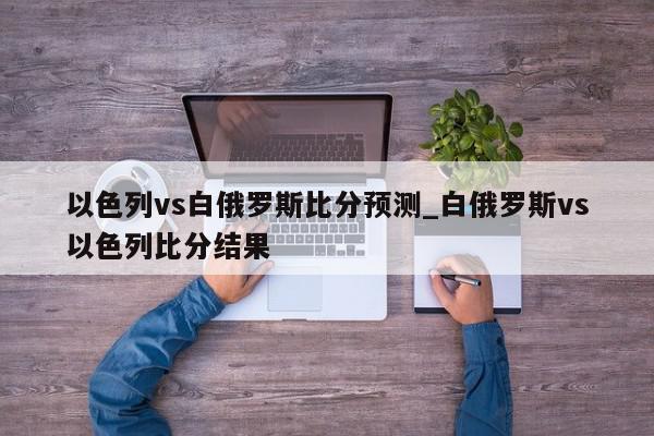 以色列vs白俄罗斯比分预测_白俄罗斯vs以色列比分结果