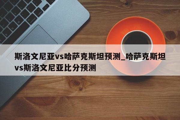 斯洛文尼亚vs哈萨克斯坦预测_哈萨克斯坦vs斯洛文尼亚比分预测