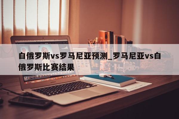 白俄罗斯vs罗马尼亚预测_罗马尼亚vs白俄罗斯比赛结果