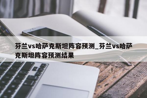 芬兰vs哈萨克斯坦阵容预测_芬兰vs哈萨克斯坦阵容预测结果