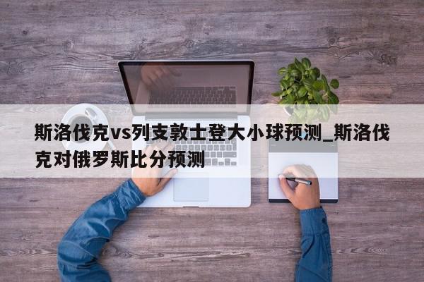 斯洛伐克vs列支敦士登大小球预测_斯洛伐克对俄罗斯比分预测