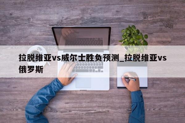 拉脱维亚vs威尔士胜负预测_拉脱维亚vs俄罗斯